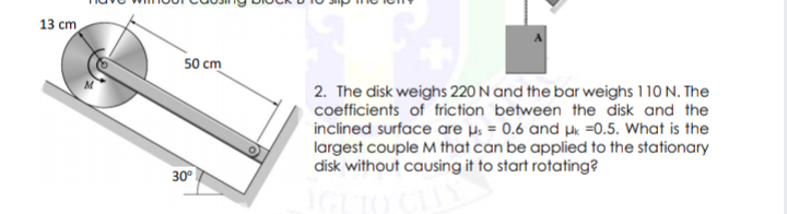 13 cm
50 cm
2. The disk weighs 220 N and the bar weighs 110 N. The
coefficients of friction between the disk and the
