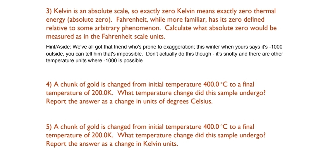 3) Kelvin is an absolute scale, so exactly zero Kelvin means exactly zero thermal
energy (absolute zero). Fahrenheit, while more familiar, has its zero defined
relative to some arbitrary phenomenon. Calculate what absolute zero would be
measured as in the Fahrenheit scale units.
Hint/Aside: We've all got that friend who's prone to exaggeration; this winter when yours says it's -1000
outside, you can tell him that's impossible. Don't actually do this though - it's snotty and there are other
temperature units where -1000 is possible.
4) A chunk of gold is changed from initial temperature 400.0 °C to a final
temperature of 200.0K. What temperature change did this sample undergo?
Report the answer as a change in units of degrees Celsius.
5) A chunk of gold is changed from initial temperature 400.0 °C to a final
temperature of 200.0K. What temperature change did this sample undergo?
Report the answer as a change in Kelvin units.
