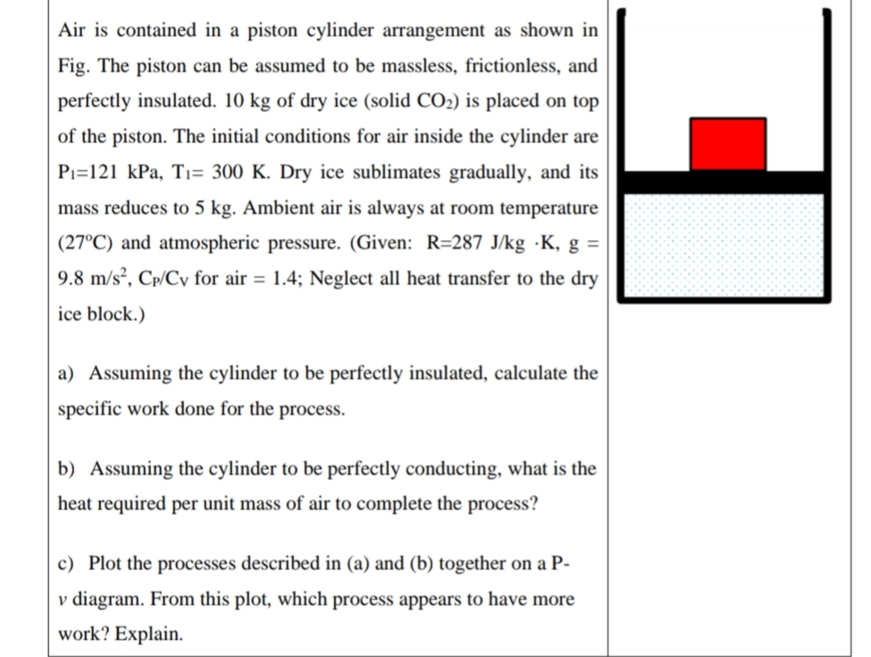 Air is contained in a piston cylinder arrangement as shown in
Fig. The piston can be assumed to be massless, frictionless, and
perfectly insulated. 10 kg of dry ice (solid CO2) is placed on top
of the piston. The initial conditions for air inside the cylinder are
Pı=121 kPa, Tı= 300 K. Dry ice sublimates gradually, and its
mass reduces to 5 kg. Ambient air is always at room temperature
(27°C) and atmospheric pressure. (Given: R=287 J/kg ·K, g =
9.8 m/s², Cp/Cy for air = 1.4; Neglect all heat transfer to the dry
ice block.)
a) Assuming the cylinder to be perfectly insulated, calculate the
specific work done for the process.
b) Assuming the cylinder to be perfectly conducting, what is the
heat required per unit mass of air to complete the process?
c) Plot the processes described in (a) and (b) together on a P-
v diagram. From this plot, which process appears to have more
work? Explain.
