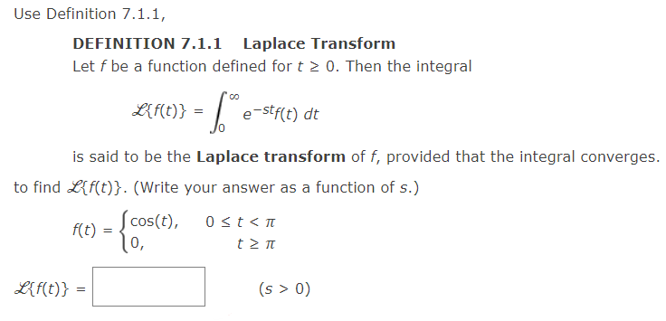 Use Definition 7.1.1,
DEFINITION 7.1.1 Laplace Transform
Let f be a function defined for t > 0. Then the integral
L{f(t)} =
e-stf(t) dt
is said to be the Laplace transform of f, provided that the integral converges.
to find L{f(t)}. (Write your answer as a function of s.)
f(t) = cos(t),
10,
0 st< T
L{f(t)} =
(s > 0)
