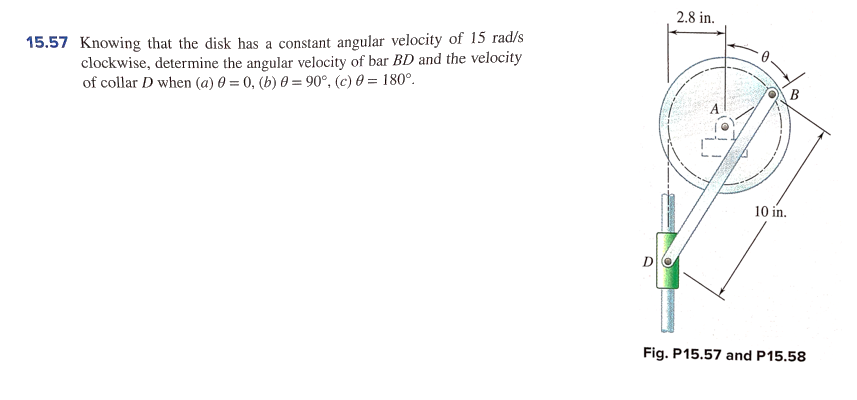 2.8 in.
15.57 Knowing that the disk has a constant angular velocity of 15 rad/s
clockwise, determine the angular velocity of bar BD and the velocity
of collar D when (a) 0 = 0, (b) 0 = 90°. (c) 0 = 180°.
10 in.
D
Fig. P15.57 and P15.58
