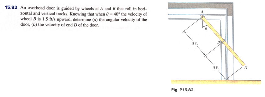 15.82 An overhead door is guided by wheels at A and B that roll in hori-
zontal and vertical tracks. Knowing that when 0 = 40° the velocity of
wheel B is 1.5 ft/s upward, determine (a) the angular velocity of the
door, (b) the velocity of end D of the door.
A
5 ft
5 ft
Fig. P15.82
