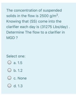 The concentration of suspended
solids in the flow is 2500 g/m3.
Knowing that (SS) come into the
clarifier each day is (31275 Lbs/day).
Determine The flow to a clarifier in
MGD ?
Select one:
O a. 1.5
O b. 1.2
O c. None
O d. 1.3
