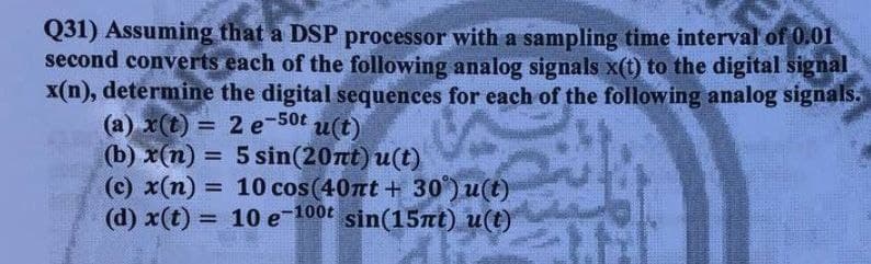 Q31) Assuming that a DSP processor with a sampling time interval of 0.01
second converts each of the following analog signals x(t) to the digital signal
x(n), determine the digital sequences for each of the following analog signals.
(а) x() — 2 e-50t
(b) x(n) =
(c) x(n)
(d) x(t)
u(t)
5 sin(20t) u(t)
= 10 cos(40nt + 30) u(t)
= 10 e-100t sin(15nt) u(t)
%3!
%3D
%3D
