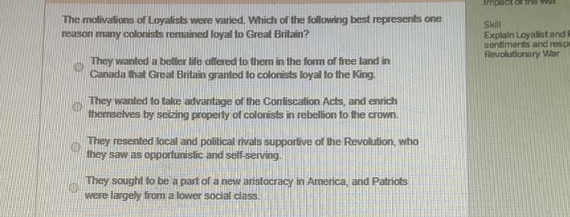 The motivations of Loyalists were varied. Which of the following best represents one
reason many colonists remained loyal to Great Britain?
They wanted a better life offered to them in the form of free land in
Canada that Great Britain granted to colonists loyal to the King.
They wanted to take advantage of the Confiscation Acts, and enrich
themselves by seizing property of colonists in rebellion to the crown.
They resented local and political rivals supportive of the Revolution, who
they saw as opportunistic and self-serving.
They sought to be a part of a new aristocracy in America, and Patriots
were largely from a lower social class.
Impact of the war
Skill
Explain Loyalist and R
sentiments and respe
Revolutionary War