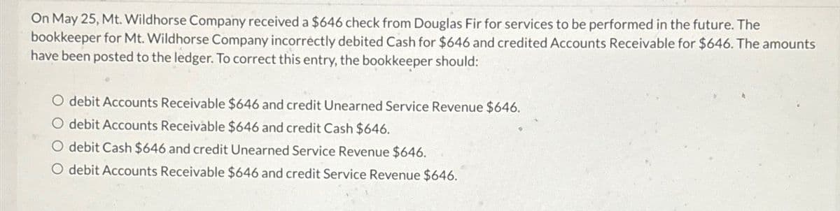 On May 25, Mt. Wildhorse Company received a $646 check from Douglas Fir for services to be performed in the future. The
bookkeeper for Mt. Wildhorse Company incorrectly debited Cash for $646 and credited Accounts Receivable for $646. The amounts
have been posted to the ledger. To correct this entry, the bookkeeper should:
debit Accounts Receivable $646 and credit Unearned Service Revenue $646.
debit Accounts Receivable $646 and credit Cash $646.
O debit Cash $646 and credit Unearned Service Revenue $646.
O debit Accounts Receivable $646 and credit Service Revenue $646.