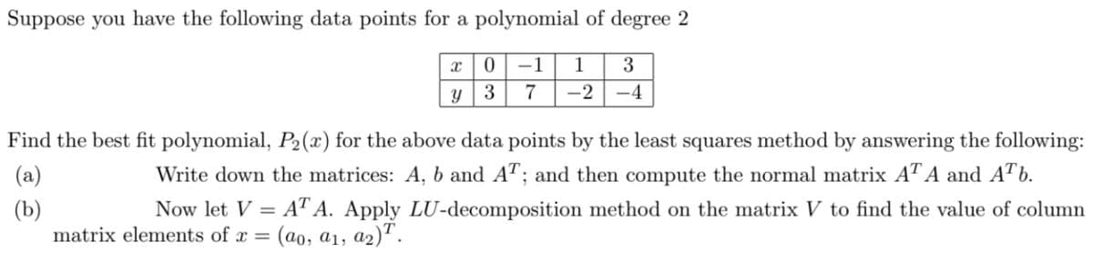 Suppose you have the following data points for a polynomial of degree 2
-1
1
3
Y
3
7
-2
-4
Find the best fit polynomial, P2(x) for the above data points by the least squares method by answering the following:
(a)
Write down the matrices: A, b and A"; and then compute the normal matrix A" A and ATb.
Now let V = AT A. Apply LU-decomposition method on the matrix V to find the value of column
(b)
matrix elements of x =
: (ao, a1, a2)".
