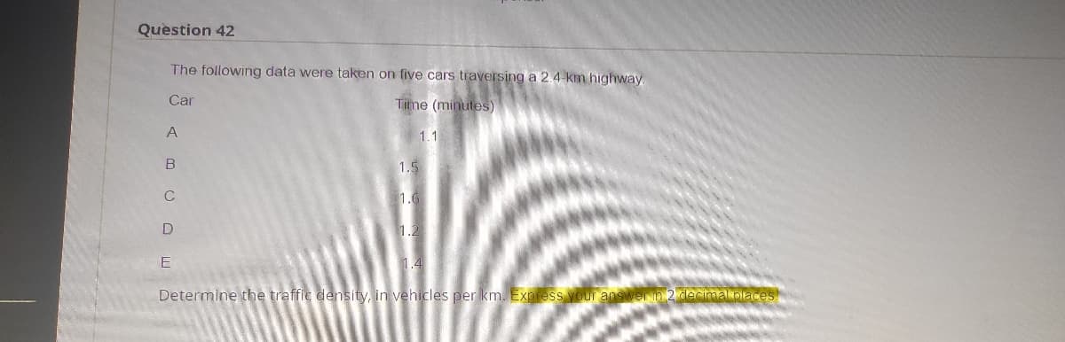 Question 42
The following data were taken on five cars traversing a 2.4 km highway.
Car
Time (minutes)
A
1.1
1.5
1.6
1.2
E
1.4
Determine the traffic density, in vehicles per km. Express your answer in 2 decimal places
