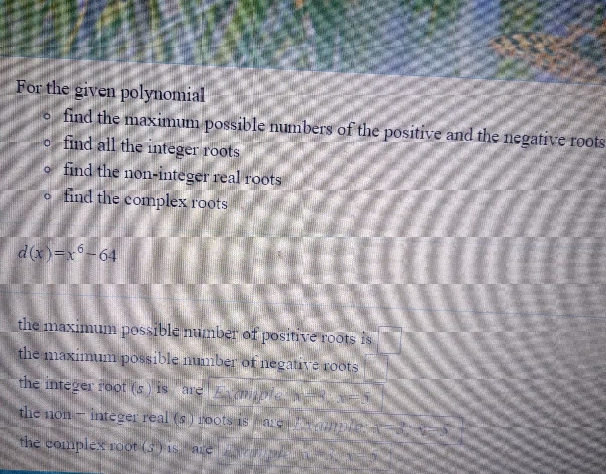 **Polynomial Root Analysis**

**For the given polynomial:**
- Find the maximum possible number of positive and negative roots.
- Find all the integer roots.
- Find the non-integer real roots.
- Find the complex roots.

Given Polynomial:

\[d(x) = x^6 - 64\]

**Tasks:**

1. **Maximum possible number of positive roots:** [ ]
2. **Maximum possible number of negative roots:** [ ]
3. **Integer roots (if any):** Example: \(x = 3, x = -5\)
4. **Non-integer real roots (if any):** Example: \(x = 3, x = -5\)
5. **Complex roots (if any):** Example: \(x = 3, x = -5\)

Use various methods such as Descartes' Rule of Signs, polynomial factorization, and the quadratic formula to determine the roots.