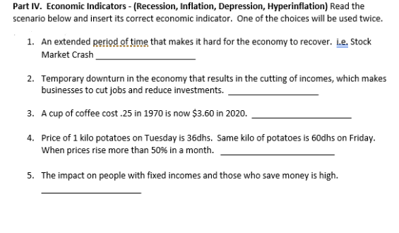 Part IV. Economic Indicators - (Recession, Inflation, Depression, Hyperinflation) Read the
scenario below and insert its correct economic indicator. One of the choices will be used twice.
1. An extended period of time that makes it hard for the economy to recover. Le. Stock
Market Crash
2. Temporary downturn in the economy that results in the cutting of incomes, which makes
businesses to cut jobs and reduce investments.
3. A cup of coffee cost .25 in 1970 is now $3.60 in 2020.
4. Price of 1 kilo potatoes on Tuesday is 36dhs. Same kilo of potatoes is 60dhs on Friday.
When prices rise more than 50% in a month.
5. The impact on people with fixed incomes and those who save money is high.
