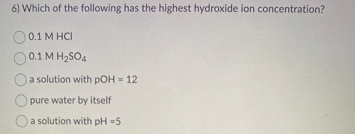 6) Which of the following has the highest hydroxide ion concentration?
0.1 M HCI
0.1 M H₂SO4
a solution with pOH = 12
pure water by itself
a solution with pH =5