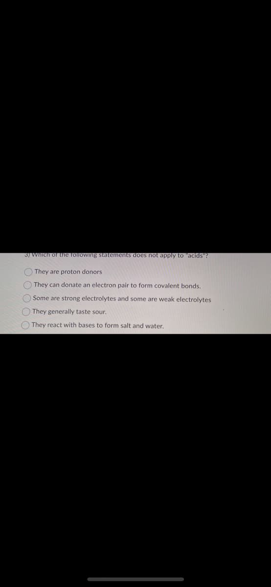 3) Which of the following statements does not apply to "acids":
O O O O O
They are proton donors
They can donate an electron pair to form covalent bonds.
Some
are strong electrolytes and some are weak electrolytes
They generally taste sour.
They react with bases to form salt and water.
