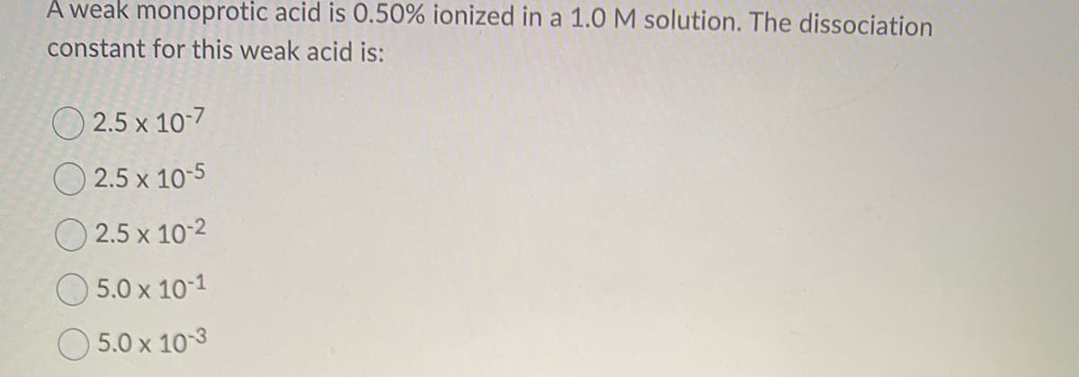 A weak monoprotic acid is 0.50% ionized in a 1.0 M solution. The dissociation
constant for this weak acid is:
2.5 x 10-7
2.5 x 10-5
2.5 x 10-2
5.0 x 10-1
5.0 x 10-3