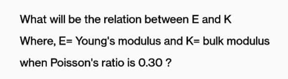 What will be the relation between E and K
Where, E= Young's modulus and K= bulk modulus
when Poisson's ratio is 0.30 ?