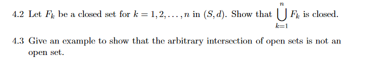 4.2 Let Fi, be a closed set for k = 1,2, ...,n in (S, d). Show that
F, is closed.
k=1
4.3 Give an example to show that the arbitrary intersection of open sets is not an
open set.
