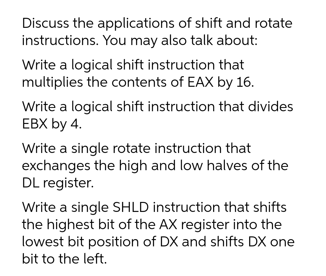 Discuss the applications of shift and rotate
instructions. You may also talk about:
Write a logical shift instruction that
multiplies the contents of EAX by 16.
Write a logical shift instruction that divides
ЕВX by 4.
Write a single rotate instruction that
exchanges the high and low halves of the
DL register.
Write a single SHLD instruction that shifts
the highest bit of the AX register into the
lowest bit position of DX and shifts DX one
bit to the left.
