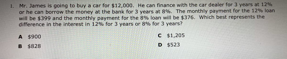 1. Mr. James is going to buy a car for $12,000. He can finance with the car dealer for 3 years at 12%
or he can borrow the money at the bank for 3 years at 8%. The monthly payment for the 12% loan
will be $399 and the monthly payment for the 8% loan will be $376. Which best represents the
difference in the interest in 12% for 3 years or 8% for 3 years?
A $900
C $1,205
B
$828
D $523
