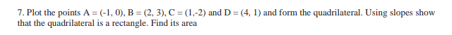 7. Plot the points A = (-1,0), B = (2, 3), C = (1,-2) and D = (4, 1) and form the quadrilateral. Using slopes show
that the quadrilateral is a rectangle. Find its area