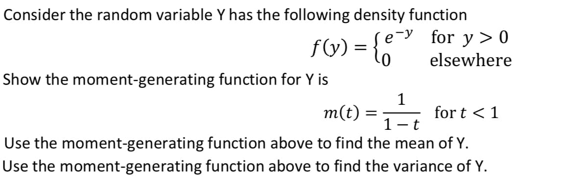 Consider the random variable Y has the following density function
y > 0
elsewhere
for
fV) = {;"
Show the moment-generating function for Y is
m(t)
1
for t < 1
%3D
Use the moment-generating function above to find the mean of Y.
Use the moment-generating function above to find the variance of Y.
