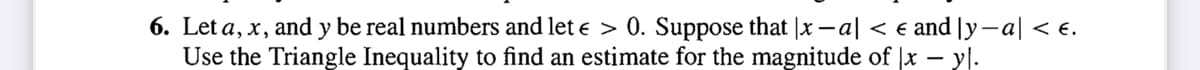 6. Let a, x, and y be real numbers and let e > 0. Suppose that |x -a| < e and [y-a| < e.
Use the Triangle Inequality to find an estimate for the magnitude of |x – yl.
