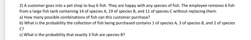 2) A customer goes into a pet shop to buy 6 fish. They are happy with any species of fish. The employee removes 6 fish
from a large fish tank containing 14 of species A, 19 of species B, and 11 of species C without replacing them.
a) How many possible combinations of fish can this customer purchase?
b) What is the probability the collection of fish being purchased contains 1 of species A, 3 of species B, and 2 of species
C?
c) What is the probability that exactly 3 fish are species B?
