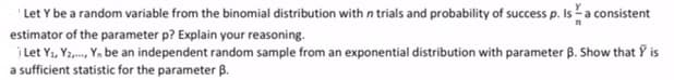 Let Y be a random variable from the binomial distribution with n trials and probability of success p. Isa consistent
estimator of the parameter p? Explain your reasoning.
j Let Y1, Ya,, Ya be an independent random sample from an exponential distribution with parameter B. Show that Y is
a sufficient statistic for the parameter B.
