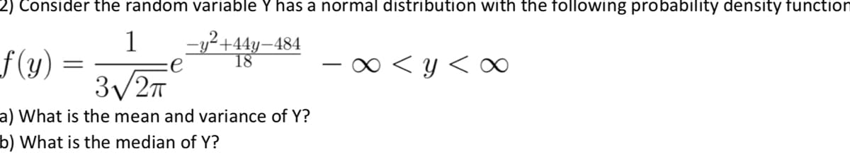 2) Consider the random variable Y has a normal distribution with the following probability density function
1
-y?+44y–484
18
f(y)
3/27
0 < y <
a) What is the mean and variance of Y?
b) What is the median of Y?
