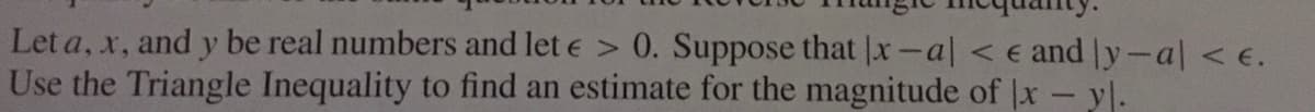 Let a, x, and y be real numbers and let e > 0. Suppose that |x-al < e and y-al < e.
Use the Triangle Inequality to find an estimate for the magnitude of |x- y|.
