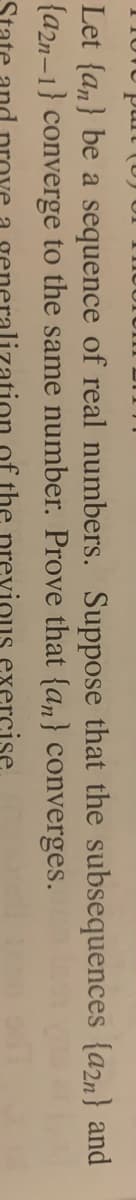 Let {a,} be a sequence of real numbers. Suppose that the subsequences {a2n} and
{a2n-1} converge to the same number. Prove that {an} converges.
the previous exercise
