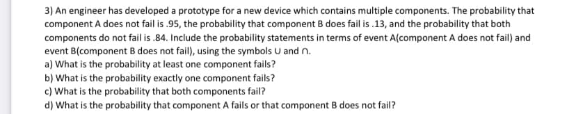 3) An engineer has developed a prototype for a new device which contains multiple components. The probability that
component A does not fail is .95, the probability that component B does fail is .13, and the probability that both
components do not fail is .84. Include the probability statements in terms of event A(component A does not fail) and
event B(component B does not fail), using the symbols U and n.
a) What is the probability at least one component fails?
b) What is the probability exactly one component fails?
c) What is the probability that both components fail?
d) What is the probability that component A fails or that component B does not fail?
