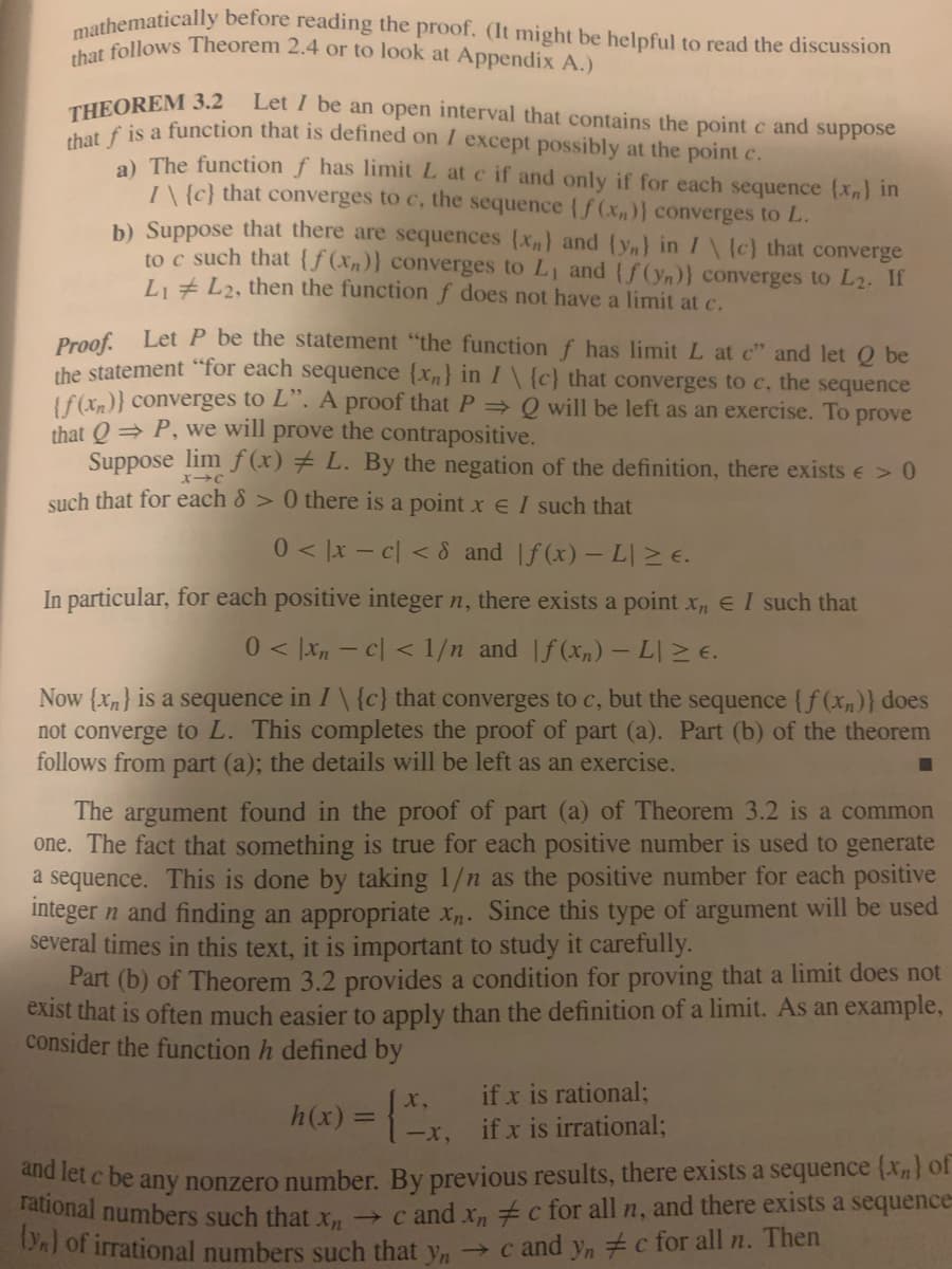 mathematically before reading the proof. (It might be helpful to read the discussion
that follows Theorem 2.4 or to look at Appendix A.)
THEOREM 3.2
THEIS a function that is defined on I except possibly at the point c.
Let I be an open interval that contains the point c and suppose
a) The function f has limit L at c if and only if for each sequence {Xn) in
I\ {c} that converges to c, the sequence (f (x,)} converges to L.
b) Suppose that there are sequences (x,} and (y,} in I\ {c} that converge
to c such that {ƒ(xn)} converges to L, and (f(yn)} converges to L2. If
Li + L2, then the functionf does not have a limit at c.
Proof Let P be the statement "the function f has limit L at c" and let Q be
the statement "for each sequence {xn} in I\ {c} that converges to c, the sequence
(f(xn)} converges to L". A proof that P Q will be left as an exercise. To prove
that Q = P, we will prove the contrapositive.
Suppose lim f (x) # L. By the negation of the definition, there exists e>0
such that for each 8 > 0 there is a point x e I such that
0 < ]x – c| < 8 and f(x) – L| 2E.
In particular, for each positive integer n, there exists a point x, E I such that
0 < [xn - c| < 1/n and |f (x,) –L > E.
Now {Xn} is a sequence in I\ {c} that converges to c, but the sequence {f (xn)} does
not converge to L. This completes the proof of part (a). Part (b) of the theorem
follows from part (a); the details will be left as an exercise.
The argument found in the proof of part (a) of Theorem 3.2 is a common
one. The fact that something is true for each positive number is used to generate
a sequence. This is done by taking 1/n as the positive number for each positive
integer n and finding an appropriate x. Since this type of argument will be used
several times in this text, it is important to study it carefully.
Part (b) of Theorem 3.2 provides a condition for proving that a limit does not
exist that is often much easier to apply than the definition of a limit. As an example,
consider the function h defined by
if x is rational;
if x is irrational;
x,
h(x) =
%3D
-x,
d let c be any nonzero number. By previous results, there exists a sequence (x} of
Tational numbers such that r → c and x, c for all n, and there exists a sequence
PAT Or irrational numbers such that y, → c and y, #c for all n. Then
