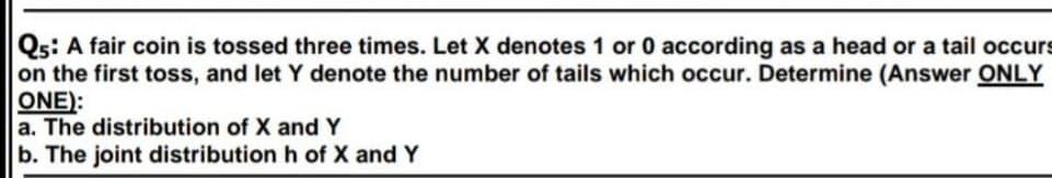 Qs: A fair coin is tossed three times. Let X denotes 1 or 0 according as a head or a tail occurs
on the first toss, and let Y denote the number of tails which occur. Determine (Answer ONLY
ONE):
a. The distribution of X and Y
b. The joint distribution h of X and Y
