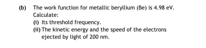 (b) The work function for metallic beryllium (Be) is 4.98 eV.
Calculate:
(i) Its threshold frequency.
(ii) The kinetic energy and the speed of the electrons
ejected by light of 200 nm.