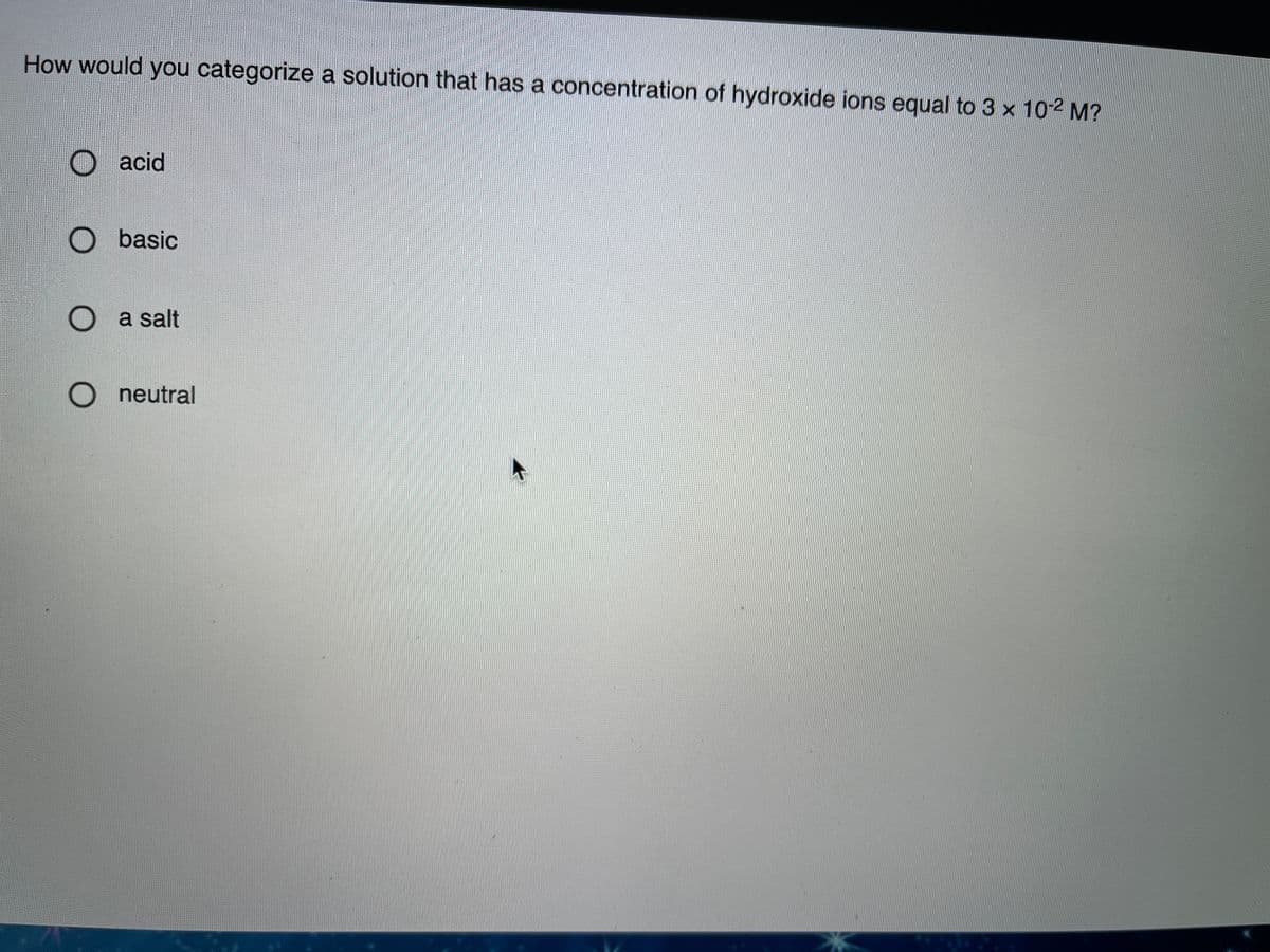 How would you categorize a solution that has a concentration of hydroxide ions equal to 3 x 10-2 M?
O acid
O basic
O a salt
O neutral
