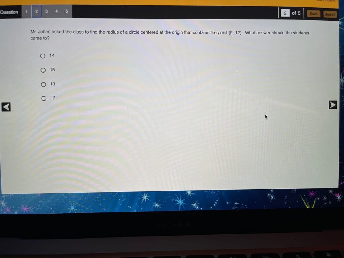 Question
1.
3 4 5
2 of 5
Save
Submit
Mr. Johns asked the class to find the radius of a circle centered at the origin that contains the point (5, 12). What answer should the students
come to?
O 14
O 15
O 13
O 12
MacBook Ai
A
