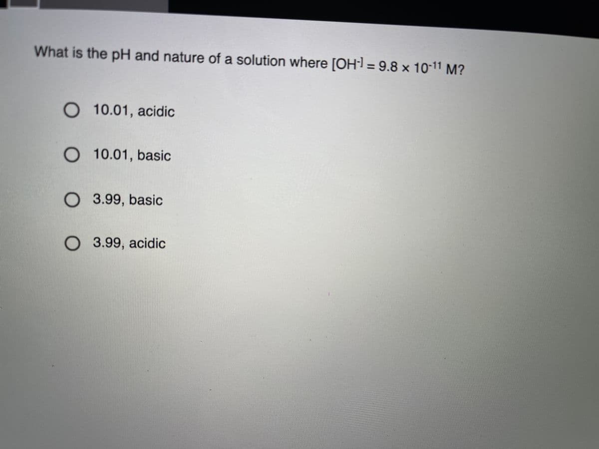 What is the pH and nature of a solution where [OH = 9.8 x 10-11 M?
%3D
10.01, acidic
O 10.01, basic
O 3.99, basic
O 3.99, acidic
