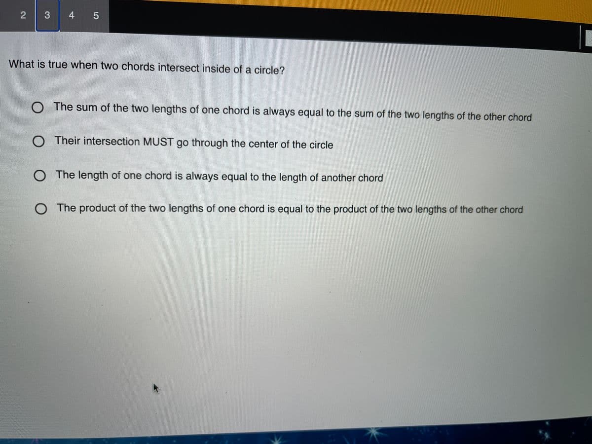 3 4 5
What is true when two chords intersect inside of a circle?
The sum of the two lengths of one chord is always equal to the sum of the two lengths of the other chord
O Their intersection MUST go through the center of the circle
O The length of one chord is always equal to the length of another chord
O The product of the two lengths of one chord is equal to the product of the two lengths of the other chord
2.
