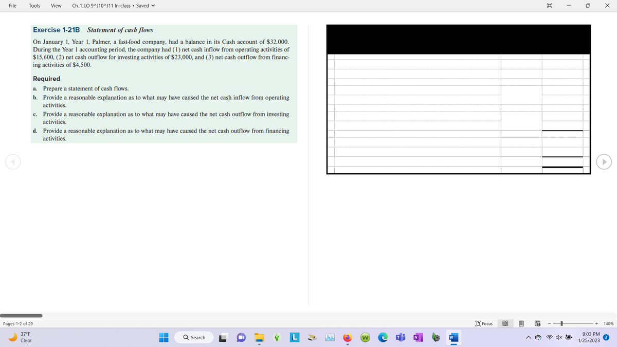 File
Tools View Ch_1_LO 9^J10^J11 In-class Saved
Pages 1-2 of 29
37°F
Clear
Exercise 1-21B Statement of cash flows
On January 1, Year 1, Palmer, a fast-food company, had a balance in its Cash account of $32,000.
During the Year 1 accounting period, the company had (1) net cash inflow from operating activities of
$15,600, (2) net cash outflow for investing activities of $23,000, and (3) net cash outflow from financ-
ing activities of $4,500.
Required
a. Prepare a statement of cash flows.
b. Provide a reasonable explanation as to what may have caused the net cash inflow from operating
activities.
c. Provide a reasonable explanation as to what may have caused the net cash outflow from investing
activities.
d.
Provide a reasonable explanation as to what may have caused the net cash outflow from financing
activities.
Q Search
www
(W)
Focus 80
19
回
0
9:03 PM
1/25/2023
X
140%