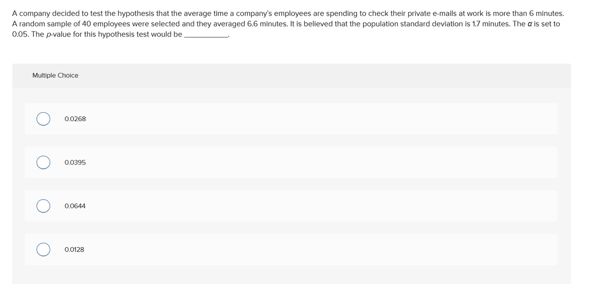 A company decided to test the hypothesis that the average time a company's employees are spending to check their private e-mails at work is more than 6 minutes.
A random sample of 40 employees were selected and they averaged 6.6 minutes. It is believed that the population standard deviation is 1.7 minutes. The a is set to
0.05. The p-value for this hypothesis test would be
Multiple Choice
0.0268
0.0395
0.0644
0.0128