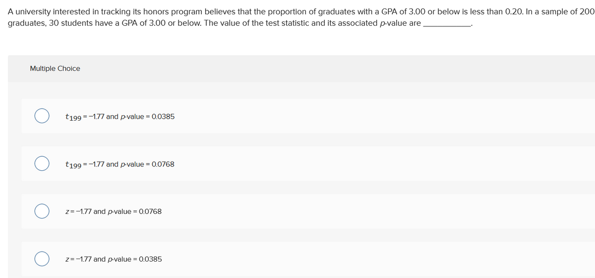 A university interested in tracking its honors program believes that the proportion of graduates with a GPA of 3.00 or below is less than 0.20. In a sample of 200
graduates, 30 students have a GPA of 3.00 or below. The value of the test statistic and its associated p-value are
Multiple Choice
t199 = -1.77 and p-value = 0.0385
t199 = -1.77 and p-value = 0.0768
z=-1.77 and p-value = 0.0768
z=-1.77 and p-value = 0.0385