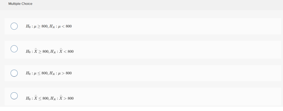 Multiple Choice
Ho : μ > 800, HA : μ < 800
Ho : Χ > 800, HA : Χ < 800
Ho : μ < 800, HA : μ > 800
Ho : Χ < 800, HA : X > 800