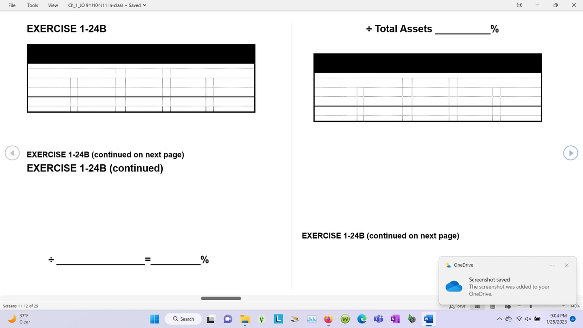 File
Tools View Ch_1_LO 9^J10^J11 In-class Saved
EXERCISE 1-24B
EXERCISE 1-24B (continued on next page)
EXERCISE 1-24B (continued)
Screens 11-12 of 29
37°F
Clear
+
Q Search
%
EXERCISE 1-24B (continued on next page)
www
+ Total Assets
(W)
OneDrive
Focus
%
89
回
Screenshot saved
The screenshot was added to your
OneDrive.
0
9:04 PM
1/25/2023
X
140%