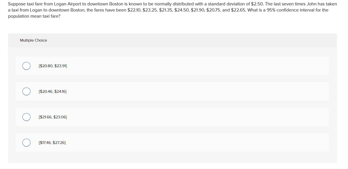 Suppose taxi fare from Logan Airport to downtown Boston is known to be normally distributed with a standard deviation of $2.50. The last seven times John has taken
a taxi from Logan to downtown Boston, the fares have been $22.10, $23.25, $21.35, $24.50, $21.90, $20.75, and $22.65. What is a 95% confidence interval for the
population mean taxi fare?
Multiple Choice
[$20.80, $23.91]
[$20.46, $24.16]
[$21.66, $23.06]
[$17.46, $27.26]