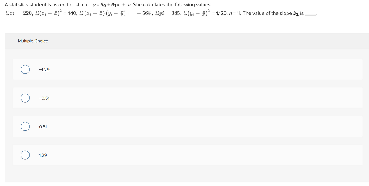 A statistics student is asked to estimate y = 60 +61x + ε. She calculates the following values:
= − 568, Σyi = 385, Σ(y; — y)² = 1,120, n = 11. The value of the slope b₁ is.
Σæi = 220, Σ(ci
· x)² =.
x) (y₁ - y)
Multiple Choice
C
-
-1.29
-0.51
0.51
1.29
= 440, Σ (xi