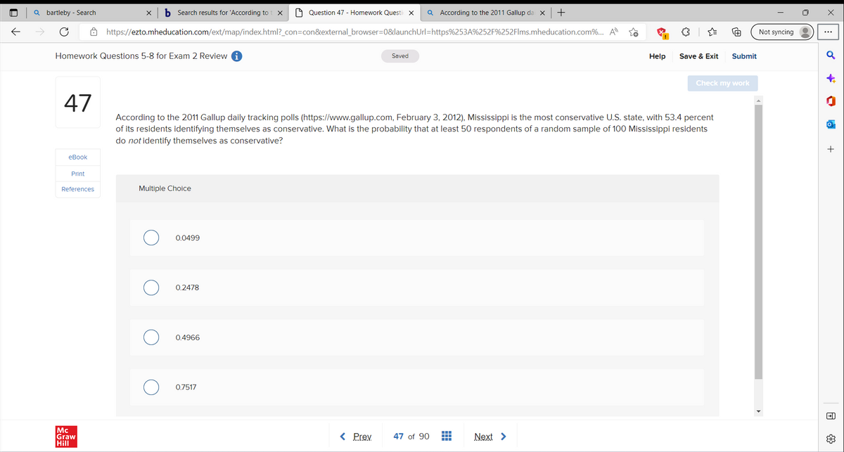 8
✓
Qbartleby - Search
Homework Questions 5-8 for Exam 2 Review
47
eBook
Print
References
X b Search results for 'According to t X
https://ezto.mheducation.com/ext/map/index.html?_con=con&external_browser=0&launch
Mc
Graw
Hill
Multiple Choice
0.0499
0.2478
0.4966
Question 47 - Homework Questi X
0.7517
According to the 2011 Gallup daily tracking polls (https://www.gallup.com, February 3, 2012), Mississippi is the most conservative U.S. state, with 53.4 percent
of its residents identifying themselves as conservative. What is the probability that at least 50 respondents of a random sample of 100 Mississippi residents
do not identify themselves as conservative?
Saved
< Prev
Q According to the 2011 Gallup dai x +
Url=https%253A%252F%252Flms.mheducation.com%... A¹
47 of 90
44
+++
▬▬▬
Help
Next >
Save & Exit
Submit
Check my work
Not syncing
D
la
+
El
జన