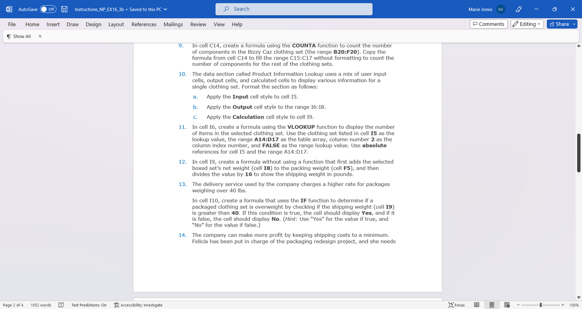 AutoSave Off 19 Instructions_NP_EX16_3b • Saved to this PC ✓
File Home Insert Draw Design Layout
Show All ✔
Page 2 of 4
1052 words
N Text Predictions: On
References
Accessibility: Investigate
Mailings
9.
Review View
10.
Search
In cell C14, create a formula using the COUNTA function to count the number
of components in the Bizzy Caz clothing set (the range B20:F20). Copy the
formula from cell C14 to fill the range C15:C17 without formatting to count the
number of components for the rest of the clothing sets.
The data section called Product Information Lookup uses a mix of user input
cells, output cells, and calculated cells to display various information for a
single clothing set. Format the section as follows:
Apply the Input cell style to cell 15.
Apply the Output cell style to the range 16:18.
Apply the Calculation cell style to cell 19.
11. In cell 16, create a formula using the VLOOKUP function to display the number
of items in the selected clothing set. Use the clothing set listed in cell 15 as the
lookup value, the range A14:D17 as the table array, column number 2 as the
column index number, and FALSE as the range lookup value. Use absolute
references for cell 15 and the range A14:D17.
a.
b.
Help
C.
12. In cell 19, create a formula without using a function that first adds the selected
boxed set's net weight (cell 18) to the packing weight (cell F5), and then
divides the value by 16 to show the shipping weight in pounds.
13. The delivery service used by the company charges a higher rate for packages
weighing over 40 lbs.
In cell I10, create a formula that uses the IF function to determine if a
packaged clothing set is overweight by checking if the shipping weight (cell 19)
is greater than 40. If this condition is true, the cell should display Yes, and if it
is false, the cell should display No. (Hint: Use "Yes" for the value if true, and
"No" for the value if false.)
14. The company can make more profit by keeping shipping costs to a minimum.
Felicia has been put in charge of the packaging redesign project, and she needs
Focus
Marie Jones MJ
Comments
80
e
Editing ✓
+
Ō X
Share ✔
100%