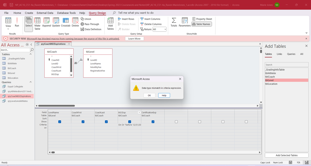 File Home Create External Data Database Tools
NP_AC16_CS1-4a_Raven MarieJones_1: Database- C:\Users\Owner\OneDrive\Desktop\Spring 2023 Coursework and Notes\NP_AC16_CS1-4a_Raven MarieJones_1.accdb (Access 2007 - 2016 file format) - Access
View Run Select Make Append Update Crosstab Delete
Table
All Access...
Search...
Tables
# _GradingInfo Table
tblAthlete
FEB
tblCoach
tblLevel
B tblLocation
Queries
Equal Collegiate
FEE qryAthletesBorn2011 And...
qryCoachBGCExpirations
qryLevelsAndAthletes
Ready
Results
Query Type
SECURITY RISK Microsoft has blocked macros from running because the source of this file is untrusted.
<
qryCoachBGCExpirations X
tblCoach
CoachID
LevellD
CoachFirst
CoachLast
BGCExp
Field: LevelName
Table: tblLevel
Sort:
Show:
Criteria:
or:
Help
00
Query Design
CoachFirst
tblCoach
Union
Pass-Through
Data Definition
tblLevel
LevellD
LevelName
MonthlyFee
Registration Fee
Add
Tables
CoachLast
tblCoach
Tell me what you want to do
← Insert Rows
Ex Delete Rows
Builder
BGCExp
tblCoach
LIInsert Columns
Delete Columns
Return: All
Query Setup
Learn More
Microsoft Access
On Or "before 12/31/20
OK
✓CertificationExp
tblCoach
Data type mismatch in criteria expression.
Σ
Totals Parameters
Help
X
Property Sheet
Table Names
Show/Hide
Marie Jones MJ
Add Tables
Tables Links
Search
_GradingInfoTable
tblAthlete
tblCoach
tblLevel
tblLocation
Caps Lock
0
Num Lock
Queries
Add Selected Tables
All
SQL
X
X
X