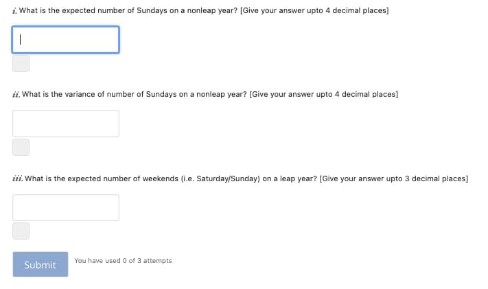 i. What is the expected number of Sundays on a nonleap year? [Give your answer upto 4 decimal places]
ii. What is the variance of number of Sundays on a nonleap year? [Give your answer upto 4 decimal places]
iii. What is the expected number of weekends (i.e. Saturday/Sunday) on a leap year? [Give your answer upto 3 decimal places]
You have used 0 of 3 attempts
Submit
