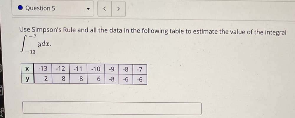 Question 5
>
Use Simpson's Rule and all the data in the following table to estimate the value of the integral
-7
ydx.
-13
-12
-11
-10
-9
-8
-7
y
8
8.
6.
-8
-6
-6
