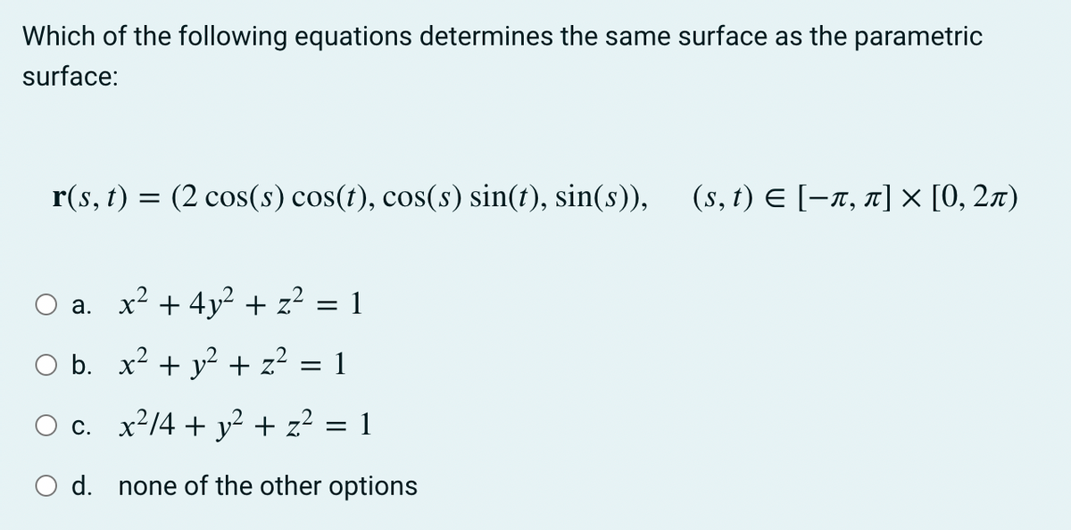 Which of the following equations determines the same surface as the parametric
surface:
r(s, t) = (2 cos(s) cos(t), cos(s) sin(t), sin(s)),
(s, t) E [-x, 1] × [0, 2x)
a. x² + 4y² + z? = 1
b. x? + y? + z?
=
c. x²/4 + y? + z² = 1
O d. none of the other options
